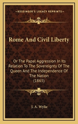 Rome And Civil Liberty: Or The Papal Aggression In Its Relation To The Sovereignty Of The Queen And The Independence Of The Nation (1865) by Wylie, J. A.