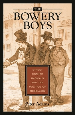 The Bowery Boys: Street Corner Radicals and the Politics of Rebellion by Adams, Peter