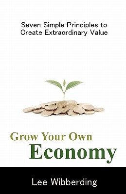 Grow Your Own Economy: Seven Simple Principles to Create Extraordinary Value by Wibberding, Lee