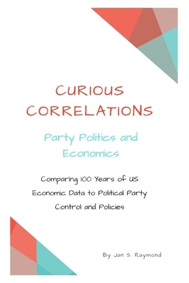 Curious Correlations - Party Politics and Economics: Comparing 100 Years of US Economic Data to Political Party Control and Policies by Raymond, Jan S.