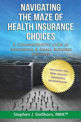 Navigating the Maze of Health Insurance Choices: A Comprehensive Look at Individual and Small Business Options by Stellhorn, Stephen J.
