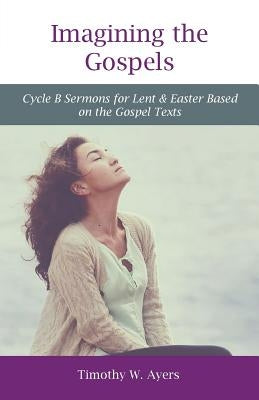 Imagining the Gospels: Cycle B Sermons for Lent & Easter Based on the Gospel Texts by Ayers, Timothy