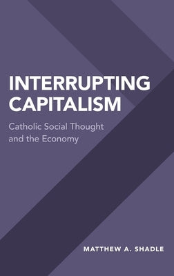 Interrupting Capitalism: Catholic Social Thought and the Economy by Shadle, Matthew A.