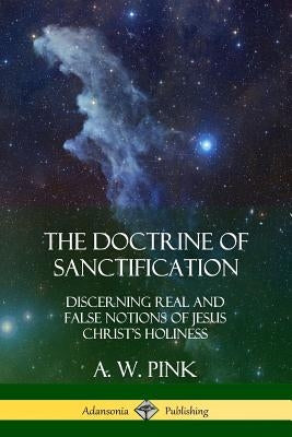 The Doctrine of Sanctification: Discerning real and false notions of Jesus Christ's Holiness by Pink, A. W.