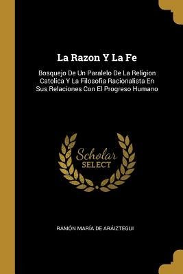 La Razon Y La Fe: Bosquejo De Un Paralelo De La Religion Catolica Y La Filosofia Racionalista En Sus Relaciones Con El Progreso Humano by de Aráiztegui, Ramón María