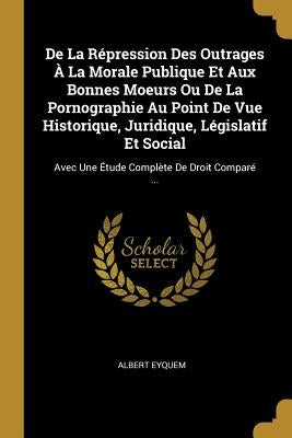 de la Répression Des Outrages À La Morale Publique Et Aux Bonnes Moeurs Ou de la Pornographie Au Point de Vue Historique, Juridique, Législatif Et Soc by Eyquem, Albert