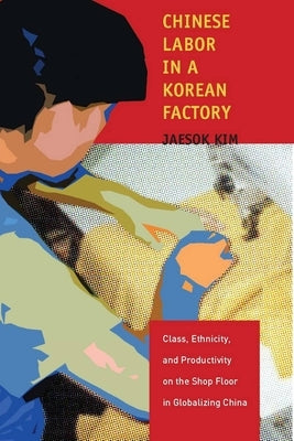 Chinese Labor in a Korean Factory: Class, Ethnicity, and Productivity on the Shop Floor in Globalizing China by Kim, Jaesok