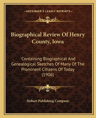 Biographical Review Of Henry County, Iowa: Containing Biographical And Genealogical Sketches Of Many Of The Prominent Citizens Of Today (1906) by Hobart Publishing Company
