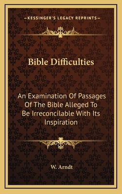 Bible Difficulties: An Examination of Passages of the Bible Alleged to Be Irreconcilable with Its Inspiration by Arndt, W.