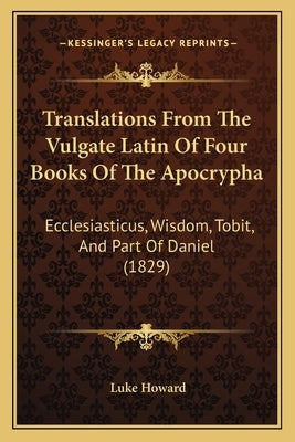 Translations From The Vulgate Latin Of Four Books Of The Apocrypha: Ecclesiasticus, Wisdom, Tobit, And Part Of Daniel (1829) by Howard, Luke
