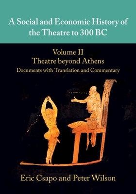 A Social and Economic History of the Theatre to 300 Bc: Volume 2, Theatre Beyond Athens: Documents with Translation and Commentary by Csapo, Eric