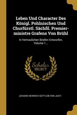 Leben Und Character Des Königl. Pohlnischen Und Churfürstl. Sächßl. Premier-ministre Grafens Von Brühl: In Vertraulichen Briefen Entworfen, Volume 1.. by Johann Heinrich Gottlob Von Justi