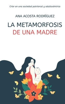 La metamorfosis de una madre: Criar en una sociedad patriarcal y adultocéntrica by Acosta Rodríguez, Ana Amparo