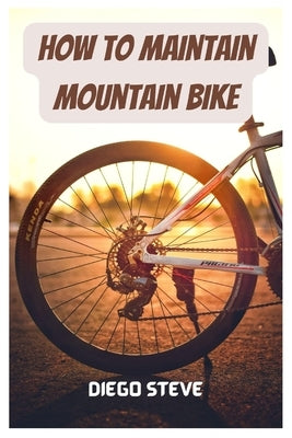 How To Maintain Mountain Bike: A Complete Guide To Repair And Do Maintenance On Your Mountain Bike by Steve, Diego
