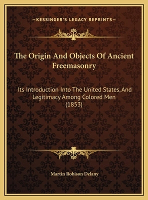 The Origin and Objects of Ancient Freemasonry: Its Introduction Into the United States, and Legitimacy Among Colored Men (1853) by Delany, Martin Robinson