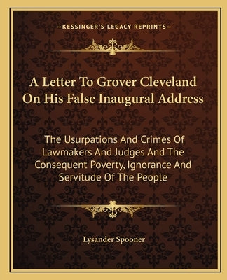 A Letter To Grover Cleveland On His False Inaugural Address: The Usurpations And Crimes Of Lawmakers And Judges And The Consequent Poverty, Ignorance by Spooner, Lysander