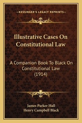 Illustrative Cases on Constitutional Law: A Companion Book to Black on Constitutional Law (1914) by Hall, James Parker