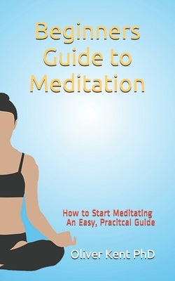 Beginners Guide to Meditation: How to Start Meditating An Easy, Practical Guide by Kent, Oliver