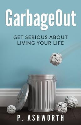 GarbageOut: Get Serious About Living Your Life by Ashworth, P.