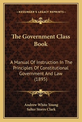 The Government Class Book: A Manual Of Instruction In The Principles Of Constitutional Government And Law (1895) by Young, Andrew White
