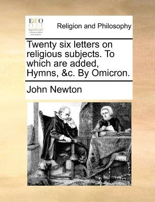 Twenty Six Letters on Religious Subjects. to Which Are Added, Hymns, &C. by Omicron. by Newton, John
