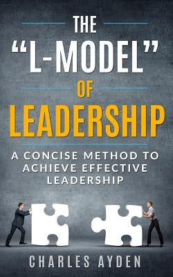 The "L-Model" of Leadership: A Concise Method To Achieve Effective Leadership by Ayden, Charles