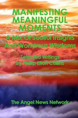 Manifesting Meaningful Moments A Mix of Soulful Insights and Wondrous Wisdoms: Selected Writings By Phillip Elton Collins by Collins, Phillip Elton