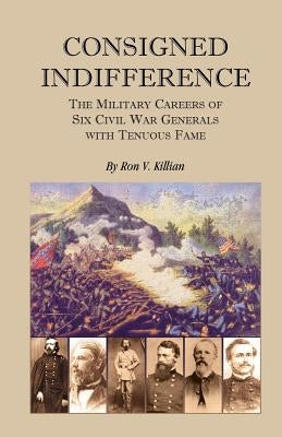 Consigned Indifference: The Military Careers of Six Civil War Generals with Tenuous Fame by Killian, Ron V.