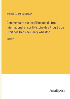 Commentaire sur les Éléments du Droit International et sur l'Histoire des Progrès du Droit des Gens de Henry Wheaton: Tome 4 by Lawrence, William Beach