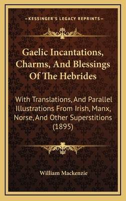 Gaelic Incantations, Charms, and Blessings of the Hebrides: With Translations, and Parallel Illustrations from Irish, Manx, Norse, and Other Superstit by MacKenzie, William