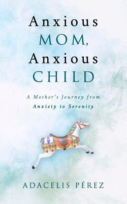 Anxious Mom, Anxious Child: A Mother's Journey from Anxiety to Serenity by Perez, Adacelis