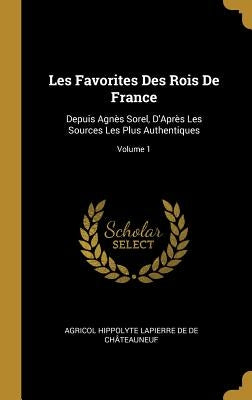 Les Favorites Des Rois De France: Depuis Agnès Sorel, D'Après Les Sources Les Plus Authentiques; Volume 1 by de de Châteauneuf, Agricol Hippolyte La