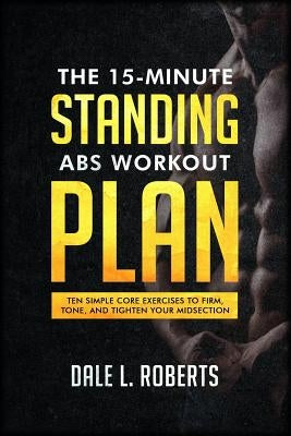 The 15-Minute Standing Abs Workout Plan: Ten Simple Core Exercises to Firm, Tone, and Tighten Your Midsection by Roberts, Dale L.
