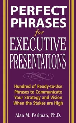Perfect Phrases for Executive Presentations: Hundreds of Ready-To-Use Phrases to Use to Communicate Your Strategy and Vision When the Stakes Are High by Perlman, Alan
