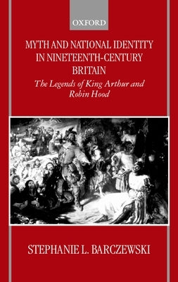 Myth and National Identity in Nineteenth-Century Britain: The Legends of King Arthur and Robin Hood by Barczewski, Stephanie