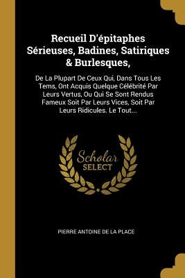 Recueil D'épitaphes Sérieuses, Badines, Satiriques & Burlesques,: De La Plupart De Ceux Qui, Dans Tous Les Tems, Ont Acquis Quelque Célébrité Par Leur by Pierre Antoine de la Place