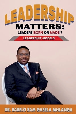 Leadership Matters Leaders Born or Made?: Leadership Models by Gasela Mhlanga, Sabelo Sam