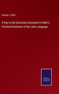 A Key to the Exercises Contained in Adler's Practical Grammar of the Latin Language by Adler, George J.