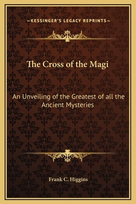 The Cross of the Magi: An Unveiling of the Greatest of All the Ancient Mysteries by Higgins, Frank C.