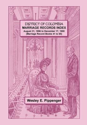 District of Columbia Marriage Records Index, August 31, 1896 to December 17, 1900 (Marriage Record Books 41 to 65) by Pippenger, Wesley E.
