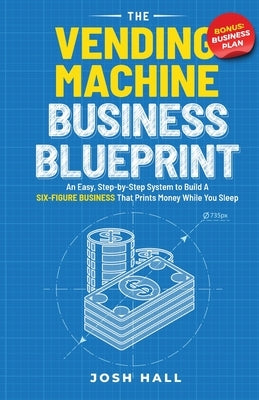 The Vending Machine Business Blueprint: An Easy, Step-by-Step System to Build A Six-Figure Business That Prints Money While You Sleep by Hall, Josh