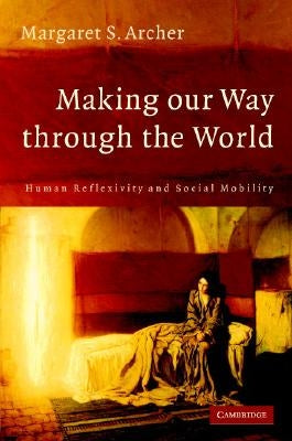 Making Our Way Through the World: Human Reflexivity and Social Mobility by Archer, Margaret S.