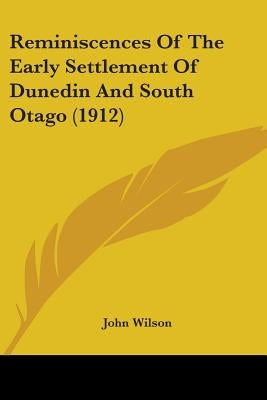Reminiscences Of The Early Settlement Of Dunedin And South Otago (1912) by Wilson, John