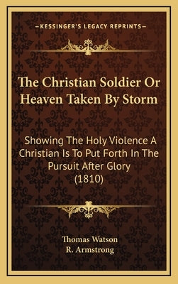 The Christian Soldier Or Heaven Taken By Storm: Showing The Holy Violence A Christian Is To Put Forth In The Pursuit After Glory (1810) by Watson, Thomas