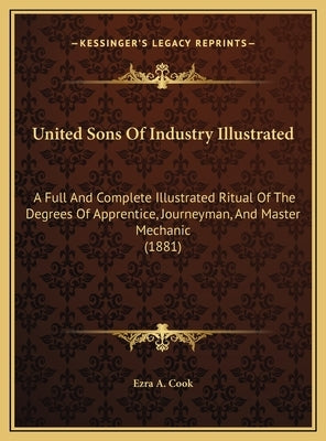 United Sons of Industry Illustrated: A Full and Complete Illustrated Ritual of the Degrees of Apprentice, Journeyman, and Master Mechanic (1881) by Ezra a. Cook