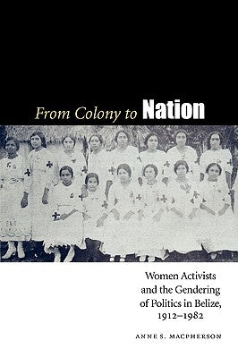 From Colony to Nation: Women Activists and the Gendering of Politics in Belize, 1912-1982 by MacPherson, Anne S.