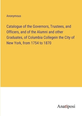 Catalogue of the Governors, Trustees, and Officers, and of the Alumni and other Graduates, of Columbia Collegein the City of New York, from 1754 to 18 by Anonymous