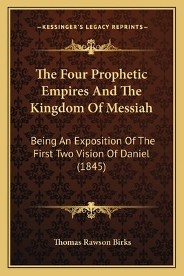 The Four Prophetic Empires And The Kingdom Of Messiah: Being An Exposition Of The First Two Vision Of Daniel (1845) by Birks, Thomas Rawson