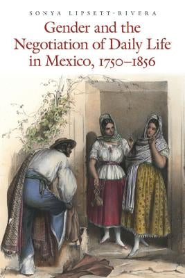Gender and the Negotiation of Daily Life in Mexico, 1750-1856 by Lipsett-Rivera, Sonya