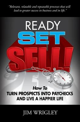 Ready, Set, Sell!: How to Turn Prospects into Paychecks and Live a Happier Life by Wrigley, Jim